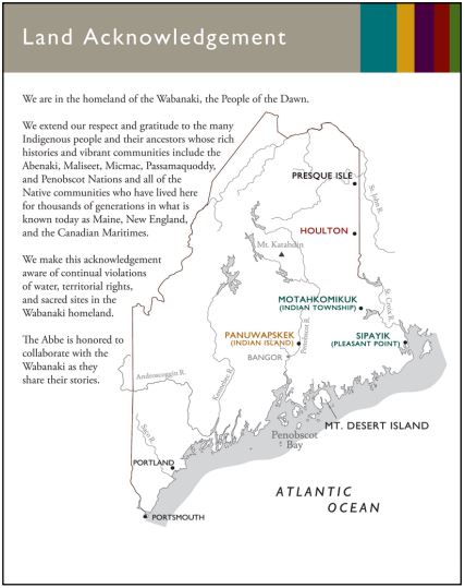 A map showing the different tribes and the land Acknowledgement statement. We are in the homeland of the Wabanaki, the People of the Dawn. We extend our respect and gratitude to the many Indigenous people and their ancestors whose rich histories and vibrant communities include the Abenaki, Maliseet, Micmac, Passamaquoddy, and Penobscot Nations and all of the Native communities who have lived here for thousands of generations in what is known today as Maine, New England, and the Canadian Maritimes. We make this acknowledgement aware of the continual violations of water, territorial rights, and sacred sites in the Wabanaki homeland. The Abbe is honored to collaborate with the Wabanaki as they share their stories.