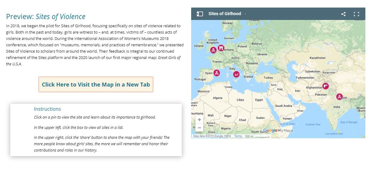 An interactive map labeled "Sites of Girlhood" shows icons on certain areas around the world. The text next to the map reads "Preview: Sites of Violence. In 2018, we began the pilot for Sites of Girlhood, focusing specifically on sites of violence related to girls. Both in the past and today, girls are witness to—and, at times, victims of—countless acts of violence around the world. During the International Association of Women's Museums 2018 conference, which focused on 'museums, memorials, and practices of remembrance,' we presented Sites of Violence to scholars from around the world. Their feedback is integral to our continued refinement of the Sites platform and the 2020 launch of our first major regional map: Great Girls of the U.S.A." A link below reads "Click Here to Visit the Map in a New Tab." Text below the link reads "Instructions: Click on a pin to view the site and learn about its importance to girlhood. In the upper left, click the box to view all sites in a list. In the upper right, click the 'share' button to share the map with your friends! The more people know about girls' sites, the more we will remember and honor their contributions and roles in our history."