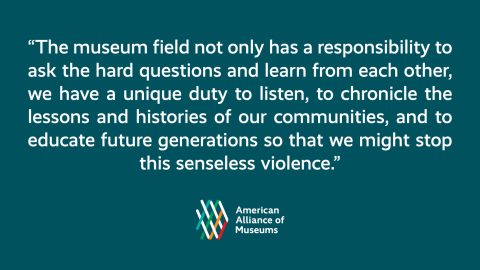 A graphic with a pull quote from the remarks, "The museum field not only has a responsibility to ask the hard questions and learn from each other; we have a unique duty to listen, to chronicle the lessons and histories of our communities, and to educate future generations so that we might stop this senseless violence" and the AAM logo.